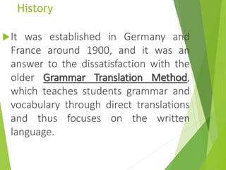 History
It was established in Germany and
France around 1900, and it was an
answer to the dissatisfaction with the
older Grammar Translation Method,
which teaches students grammar and
vocabulary through direct translations
and thus focuses on the written
language.
 