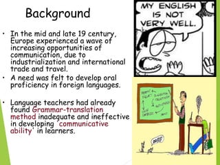 Background
• In the mid and late 19 century,
Europe experienced a wave of
increasing opportunities of
communication, due to
industrialization and international
trade and travel.
• A need was felt to develop oral
proficiency in foreign languages.
• Language teachers had already
found Grammar-translation
method inadequate and ineffective
in developing 'communicative
ability' in learners.
 