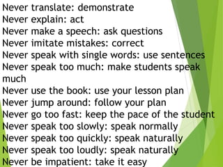 Never translate: demonstrate
Never explain: act
Never make a speech: ask questions
Never imitate mistakes: correct
Never speak with single words: use sentences
Never speak too much: make students speak
much
Never use the book: use your lesson plan
Never jump around: follow your plan
Never go too fast: keep the pace of the student
Never speak too slowly: speak normally
Never speak too quickly: speak naturally
Never speak too loudly: speak naturally
Never be impatient: take it easy
 