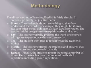 The direct method of learning English is fairly simple. In
consists, primarily, of just five parts.
 Show – The student is shown something so that they
understand the word. For example, they might be shown
realia or other visual aids such as flash cards for nouns. The
teacher might use gestures to explain verbs, and so on.
 Say – The teacher verbally presents the word or sentence,
taking care to pronounce the word correctly.
 Try – The student then tries to repeat what the teacher is
saying.
 Mould – The teacher corrects the students and ensures that
they are pronouncing words correctly.
 Repeat – Finally, the students repeat the word a number of
times. Here the teacher uses a number of methods for
repetition, including group repetition,
 