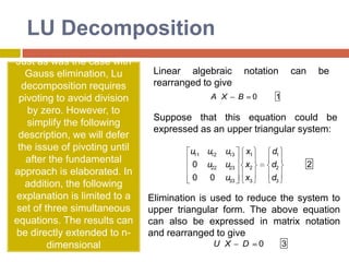 GaussianEliminationThe general procedure for Gaussian Elimination can be summarized in the following steps: Write the augmented matrix for the system of linear equations. Use elementary row operations on the augmented matrix [A|b] to transform A into upper triangular form. If a zero is located on the diagonal, switch the rows until a nonzero is in that place. If you are unable to do so, stop; the system has either infinite or no solutions. Use back substitution to find the solution of the problem. 