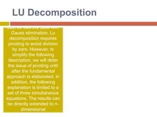 GaussianEliminationThe general procedure for Gaussian Elimination can be summarized in the following steps: Write the augmented matrix for the system of linear equations. Use elementary row operations on the augmented matrix [A|b] to transform A into upper triangular form. If a zero is located on the diagonal, switch the rows until a nonzero is in that place. If you are unable to do so, stop; the system has either infinite or no solutions. Use back substitution to find the solution of the problem. 