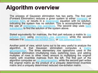 GaussianeliminationIn linear algebra, Gaussian elimination is an algorithm for solving systems of linear equations, finding the rank of a matrix, and calculating the inverse of an invertible square matrix. Gaussian elimination is named after German mathematician and scientist Carl Friedrich Gauss.Elementary row operations are used to reduce a matrix to row echelon form. Gauss–Jordan elimination, an extension of this algorithm, reduces the matrix further to reduced row echelon form. Gaussian elimination alone is sufficient for many applications.
