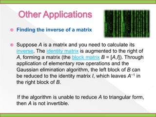 Algorithmoverview	The process of Gaussian elimination has two parts. The first part (Forward Elimination) reduces a given system to either triangular or echelon form, or results in a degenerate equation with no solution, indicating the system has no solution. This is accomplished through the use of elementary row operations. The second step uses back substitution to find the solution of the system above.	Stated equivalently for matrices, the first part reduces a matrix to row echelon form using elementary row operations while the second reduces it to reduced row echelon form, or row canonical form.	Another point of view, which turns out to be very useful to analyze the algorithm, is that Gaussian elimination computes a matrix decomposition. The three elementary row operations used in the Gaussian elimination (multiplying rows, switching rows, and adding multiples of rows to other rows) amount to multiplying the original matrix with invertible matrices from the left. The first part of the algorithm computes an LU decomposition, while the second part writes the original matrix as the product of a uniquely determined invertible matrix and a uniquely determined reduced row-echelon matrix.