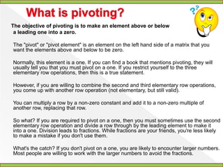 Gauss Jordan Elimination Through Pivoting	A system of linear equations can be placed into matrix form. Each equation becomes a row and each variable becomes a column. An additional column is added for the right hand side. A system of linear equations and the resulting matrix are shown.The system of linear equations ...3x + 2y - 4z = 3 2x + 3y + 3z = 15 5x – 3y + z = 14becomes the augmented matrix ...