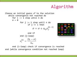 Analytically, this may be written as:The element-based formula is thus:Note that the computation of xi(k+1) requires each element in x(k) except itself. Unlike the Gauss–Seidel method, we can't overwrite xi(k) with xi(k+1), as that value will be needed by the rest of the computation. This is the most meaningful difference between the Jacobi and Gauss–Seidel methods, and is the reason why the former can be implemented as a parallel algorithm, unlike the latter. The minimum amount of storage is two vectors of size n.