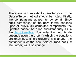 Gauss-Seidel Method	The Gauss-Seidel method (called Seidel's method by Jeffreys and Jeffreys 1988, p. 305) is a technique for solving the equations of the linear system of equations one at a time in sequence, and uses previously computed results as soon as they are available, 