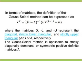 	There are two important characteristics of the Gauss-Seidel method should be noted. Firstly, the computations appear to be serial. Since each component of the new iterate depends upon all previously computed components, the updates cannot be done simultaneously as in the Jacobi method. Secondly, the new iterate depends upon the order in which the equations are examined. If this ordering is changed, the components of the new iterates (and not just their order) will also change.