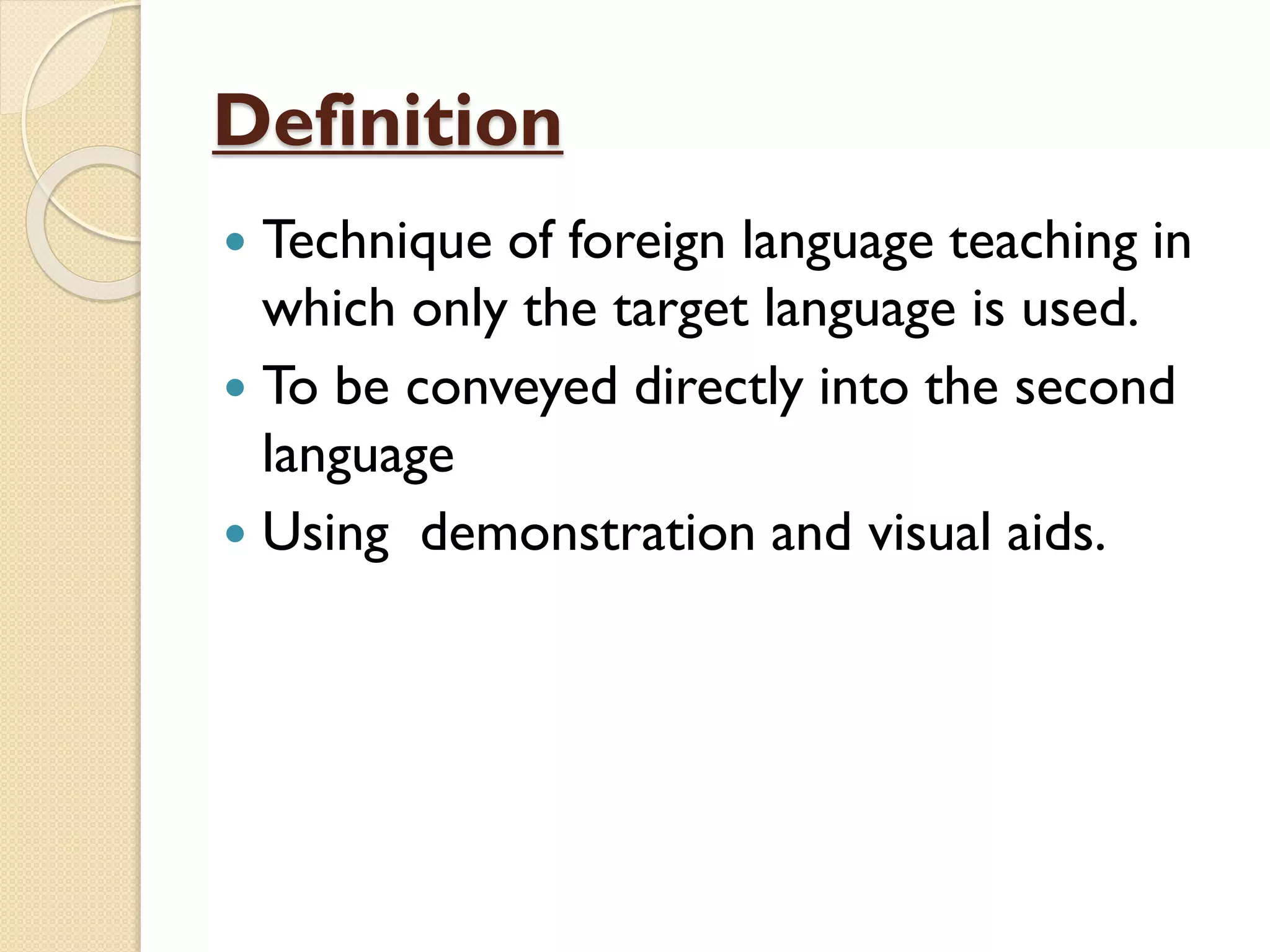 Definition
 Technique of foreign language teaching in
which only the target language is used.
 To be conveyed directly into the second
language
 Using demonstration and visual aids.
 