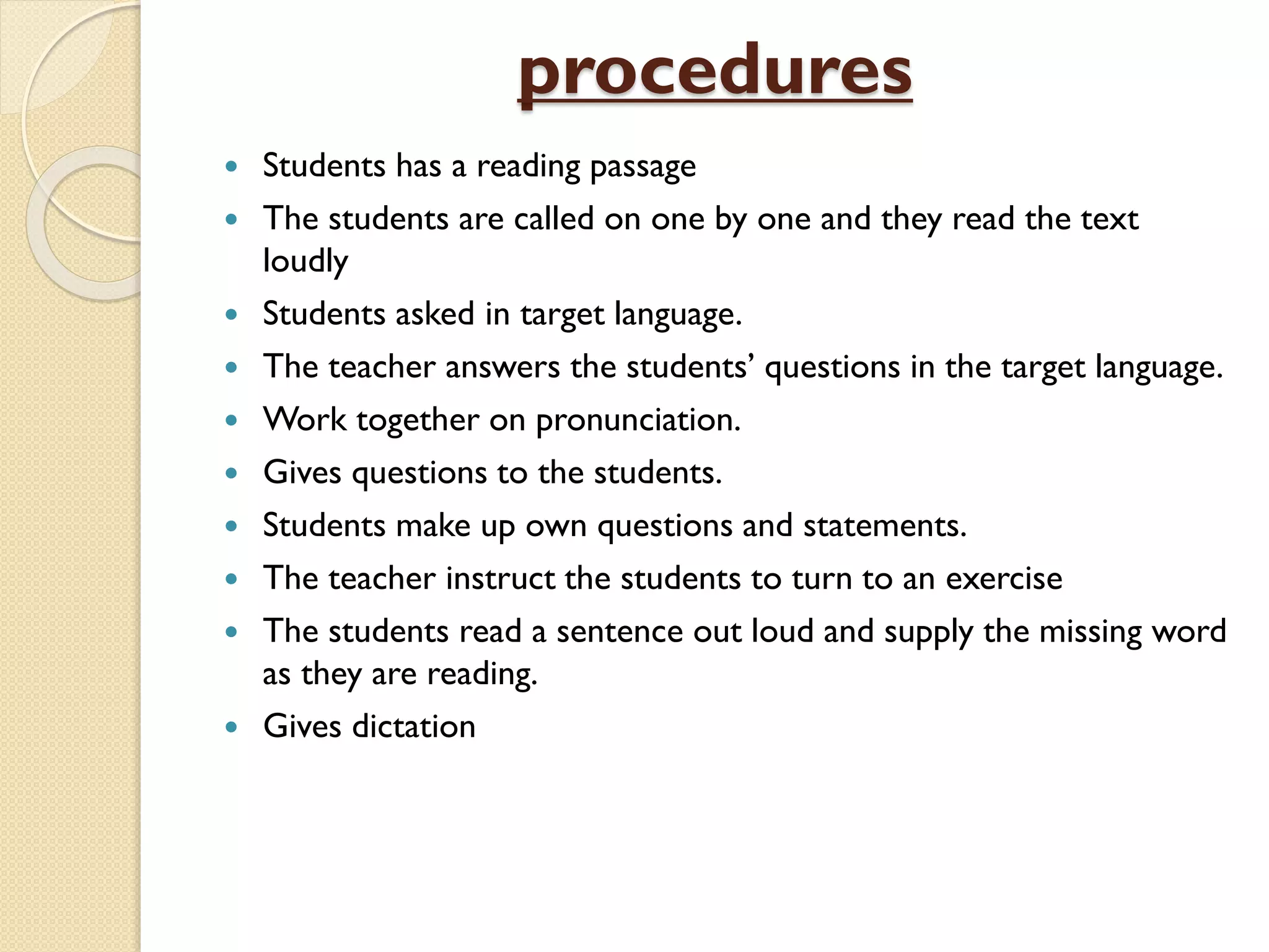 procedures
 Students has a reading passage
 The students are called on one by one and they read the text
loudly
 Students asked in target language.
 The teacher answers the students’ questions in the target language.
 Work together on pronunciation.
 Gives questions to the students.
 Students make up own questions and statements.
 The teacher instruct the students to turn to an exercise
 The students read a sentence out loud and supply the missing word
as they are reading.
 Gives dictation
 