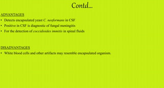 Contd…
ADVANTAGES
• Detects encapsulated yeast C. neoformans in CSF
• Positive in CSF is diagnostic of fungal meningitis
• For the detection of coccidioides immitis in spinal fluids
DISADVANTAGES
• White blood cells and other artifacts may resemble encapsulated organism.
 