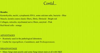 Contd…
Results:
Keratohyalin, nuclei, cytoplasmic RNA, some calcium salts, bacteria - Blue
Muscle, keratin coarse elastic fibers, fibrin, fibrinoid - Bright red
Collagen, reticulin, myelinated nerve fibers, amyloid - Pink
Red blood cells - orange
ADVANTAGES
• Routinely used in the pathological laboratory
• Useful for Aspergillosis, Candidiasis, and Trichosporonosis.
DISADVANTAGE
• Many fungi stain poorly and some fungi donot stain at all with H&E
 