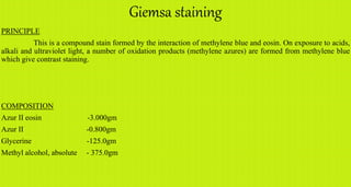 Giemsa staining
PRINCIPLE
This is a compound stain formed by the interaction of methylene blue and eosin. On exposure to acids,
alkali and ultraviolet light, a number of oxidation products (methylene azures) are formed from methylene blue
which give contrast staining.
COMPOSITION
Azur II eosin -3.000gm
Azur II -0.800gm
Glycerine -125.0gm
Methyl alcohol, absolute - 375.0gm
 