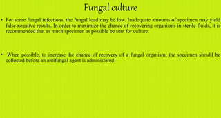 Fungal culture
• For some fungal infections, the fungal load may be low. Inadequate amounts of specimen may yield
false-negative results. In order to maximize the chance of recovering organisms in sterile fluids, it is
recommended that as much specimen as possible be sent for culture.
• When possible, to increase the chance of recovery of a fungal organism, the specimen should be
collected before an antifungal agent is administered
 