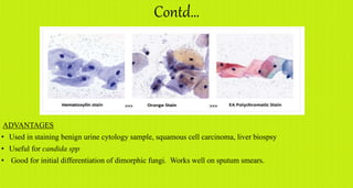 Contd…
ADVANTAGES
• Used in staining benign urine cytology sample, squamous cell carcinoma, liver biospsy
• Useful for candida spp
• Good for initial differentiation of dimorphic fungi. Works well on sputum smears.
 