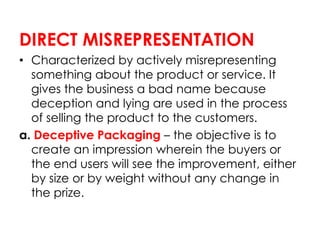 DIRECT MISREPRESENTATION
• Characterized by actively misrepresenting
something about the product or service. It
gives the business a bad name because
deception and lying are used in the process
of selling the product to the customers.
a. Deceptive Packaging – the objective is to
create an impression wherein the buyers or
the end users will see the improvement, either
by size or by weight without any change in
the prize.
 