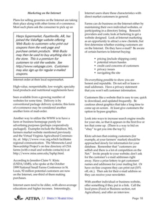 Marketing on the Internet                    Internet users share these characteristics with
                                                         direct market customers in general.
Plans for selling groceries on the Internet are taking
their place along with other forms of e-commerce.        Farms can do business on the Internet either by
Most such plans ask the consumer to pick up an           maintaining their own individual websites, or
                                                         participating in a directory listing. Research
                                                         providers and costs; look at bartering to get a
  Harps Supermarket, Fayetteville, AR, has               website designed. Look at Internet marketing
  joined the ValuPage website offering                   as an opportunity to attract a new clientele, but
  Web Bucks to customers who print out                   first determine whether existing customers are
  coupons from the web page and                          on the Internet. Do they have e-mail? Be aware
  purchase certain products. Web Bucks                   of certain barriers to Internet buying:
  may then be used to buy anything else in
  the store. This is a premium for                               •   pricing (include shipping costs)
  customers to visit the website. See                            •   potential return hassles
  http://www.valupage.com. Customers                             •   credit card concerns of customers
  may also sign up for regular e-mailed                          •   privacy issues
  coupons.                                                       •   navigating the site

Internet order at their local supermarket.               Do everything possible to show you are
                                                         honest and reputable. Do not sell or lease e-
High-value, nonperishable, low-weight, specialty         mail addresses. Have a privacy statement
food products and nutritional supplements have           that you won’t sell customer information.

been available from a growing number of                  Customers like a website that is easy to use, quick
websites for some time. Delivery is by                   to download, and updated frequently. Be
conventional package delivery systems; this form         cautious about graphics that take a long time to
of e-commerce may be considered another                  come up on screen. At least give customers the
another form of mail-order.                              option to bypass graphics.

Another way to utilize the WWW is to have a              Look into ways to increase search engine results
farm or business homepage purely for                     for your site, so that it appears in the first five or
advertising purposes (perhaps cooperatively              ten that come up. (There is a way to bid on
packaged). Examples include the Madison, WI,             “ebay” to get you into the top 5.)
farmers market website mentioned previously
and the Virtual Virginia Agricultural Commun-            Klotz advises that existing customers (for
ity, at: http://www.vvac.org,which facilitates           example, at your farmers’ market) should be
regional communication. The Minnesota Land               approached slowly for information for your
Stewardship Project’s on-line directory of CSA           database. Remember that “customers are
farms (with e-mail and website contacts) is at           selfish and there is a lot of competition on the
http://www.misa.umn.edu/lsphp.html.                      Net.” Invite people to your website; don’t ask
                                                         for the customer’s e-mail addresses right
According to Jennifer-Claire V. Klotz                    away. Have a prize lottery to get customers’
(USDA/AMS), who spoke at the October                     names and addresses for your mailing list. Or
1999 National Small Farms Conference in St.              have on-line coupons they can print out (10%
Louis, 92 million potential customers are now            off, etc.). Then ask for their e-mail address so
on the Internet, one-third of them making                they can receive your newsletter.
purchases.
                                                         With another individual or business website,
Internet users tend to be older, with above-average      offer something if they put in a link. Call the
educations and higher incomes. Interestingly,            local press (Food or Business section, not
                                                         Agriculture), and offer an interview.

                       // DIRECT MARKETING                                                         Page 18
 