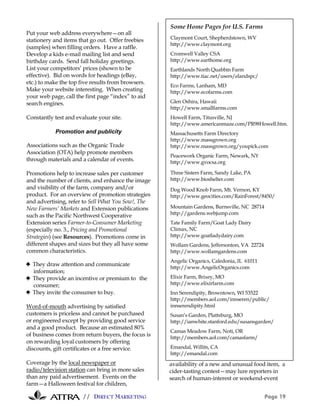 Some Home Pages for U.S. Farms
Put your web address everywhere—on all
stationery and items that go out. Offer freebies     Claymont Court, Shepherdstown, WV
                                                     http://www.claymont.org
(samples) when filling orders. Have a raffle.
Develop a kids e-mail mailing list and send          Cromwell Valley CSA
birthday cards. Send fall holiday greetings.         http://www.earthome.org
List your competitors’ prices (shown to be           Earthlands North Quabbin Farm
effective). Bid on words for headings (eBay,         http://www.tiac.net/users/elandspc/
etc.) to make the top five results from browsers.
                                                     Eco Farms, Lanham, MD
Make your website interesting. When creating         http://www.ecofarms.com
your web page, call the first page “index” to aid
search engines.                                      Glen Oshira, Hawaii
                                                     http://www.smallfarms.com
Constantly test and evaluate your site.              Howell Farm, Titusville, NJ
                                                     http://www.americanmaze.com/PR98Howell.htm.
           Promotion and publicity                   Massachusetts Farm Directory
                                                     http://www.massgrown.org
Associations such as the Organic Trade               http://www.massgrown.org/youpick.com
Association (OTA) help promote members
                                                     Peacework Organic Farm, Newark, NY
through materials and a calendar of events.          http://www.gvocsa.org

Promotions help to increase sales per customer       Three Sisters Farm, Sandy Lake, PA
and the number of clients, and enhance the image     http://www.bioshelter.com
and visibility of the farm, company and/or           Dog Wood Knob Farm, Mt. Vernon, KY
product. For an overview of promotion strategies     http://www.geocities.com/RainForest/8450/
and advertising, refer to Sell What You Sow!, The
New Farmers’ Markets and Extension publications      Mountain Gardens, Burnsville, NC 28714
such as the Pacific Northwest Cooperative            http://gardens.webjump.com
Extension series Farmer-to-Consumer Marketing        Tate Family Farm/Goat Lady Dairy
(especially no. 3., Pricing and Promotional          Climax, NC
Strategies) (see Resources). Promotions come in      http://www.goatladydairy.com
different shapes and sizes but they all have some    Wollam Gardens, Jeffersonton, VA 22724
common characteristics.                              http://www.wollamgardens.com
                                                     Angelic Organics, Caledonia, IL 61011
! They draw attention and communicate
                                                     http://www.AngelicOrganics.com
  information;
! They provide an incentive or premium to the        Elixir Farm, Brixey, MO
  consumer;                                          http://www.elixirfarm.com
! They invite the consumer to buy.                   Inn Serendipity, Browntown, WI 53522
                                                     http://members.aol.com/innseren/public/
Word-of-mouth advertising by satisfied               innserendipity.html
customers is priceless and cannot be purchased       Susan’s Garden, Plattsburg, MO
or engineered except by providing good service       http://ianwhite.stanford.edu/susansgarden/
and a good product. Because an estimated 80%
                                                     Camas Meadow Farm, Noti, OR
of business comes from return buyers, the focus is   http://members.aol.com/camasfarm/
on rewarding loyal customers by offering
discounts, gift certificates or a free service.      Emandal, Willits, CA
                                                     http://emandal.com
Coverage by the local newspaper or                   availability of a new and unusual food item, a
radio/television station can bring in more sales     cider-tasting contest—may lure reporters in
than any paid advertisement. Events on the           search of human-interest or weekend-event
farm—a Halloween festival for children,

                       // DIRECT MARKETING                                                    Page 19
 
