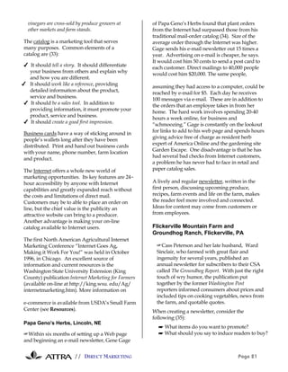vinegars are cross-sold by produce growers at      of Papa Geno’s Herbs found that plant orders
  other markets and farm stands.                     from the Internet had surpassed those from his
                                                     traditional mail-order catalog (34). Size of the
The catalog is a marketing tool that serves          average order through the Internet was higher.
many purposes. Common elements of a                  Gage sends his e-mail newsletter out 15 times a
catalog are (33):                                    year. Advertising on e-mail is cheaper, he says.
                                                     It would cost him 50 cents to send a post card to
✔ It should tell a story. It should differentiate
                                                     each customer. Direct mailings to 40,000 people
  your business from others and explain why
                                                     would cost him $20,000. The same people,
  and how you are different.
✔ It should work like a reference, providing
                                                     assuming they had access to a computer, could be
  detailed information about the product,
                                                     reached by e-mail for $5. Each day he receives
  service and business.
                                                     100 messages via e-mail. These are in addition to
✔ It should be a sales tool. In addition to
                                                     the orders that an employee takes in from her
  providing information, it must promote your
                                                     home. The hard work involves spending 20-40
  product, service and business.
                                                     hours a week online, for business and
✔ It should create a good first impression.
                                                     “schmoozing.” Gage is constantly on the lookout
Business cards have a way of sticking around in      for links to add to his web page and spends hours
people’s wallets long after they have been           giving advice free of charge as resident herb
distributed. Print and hand out business cards       expert of America Online and the gardening site
with your name, phone number, farm location          Garden Escape. One disadvantage is that he has
and product.                                         had several bad checks from Internet customers,
                                                     a problem he has never had to face in retail and
The Internet offers a whole new world of             paper catalog sales.
marketing opportunities. Its key features are 24-
hour accessibility by anyone with Internet           A lively and regular newsletter, written in the
capabilities and greatly expanded reach without      first person, discussing upcoming produce,
the costs and limitations of direct mail.            recipes, farm events and life on the farm, makes
Customers may be to able to place an order on        the reader feel more involved and connected.
line, but the chief value is the publicity an        Ideas for content may come from customers or
attractive website can bring to a producer.          from employees.
Another advantage is making your on-line
catalog available to Internet users.                 Flickerville Mountain Farm and
                                                     Groundhog Ranch, Flickerville, PA
The first North American Agricultural Internet
Marketing Conference “Internet Goes Ag,                #Cass Peterson and her late husband, Ward
Making it Work For You!” was held in October           Sinclair, who farmed with great flair and
1996, in Chicago. An excellent source of               ingenuity for several years, published an
information and current resources is the               annual newsletter for subscribers to their CSA
Washington State University Extension (King            called The Groundhog Report. With just the right
County) publication Internet Marketing for Farmers     touch of wry humor, the publication put
(available on-line at http://king.wsu. edu/Ag/         together by the former Washington Post
internetmarketing.htm). More information on            reporters informed consumers about prices and
                                                       included tips on cooking vegetables, news from
e-commerce is available from USDA’s Small Farm         the farm, and quotable quotes.
Center (see Resources).                              When creating a newsletter, consider the
                                                     following (35):
Papa Geno’s Herbs, Lincoln, NE
                                                       ☛ What items do you want to promote?
#Within six months of setting up a Web page            ☛ What should you say to induce readers to buy?
and beginning an e-mail newsletter, Gene Gage


                        // DIRECT MARKETING                                                Page 21
 