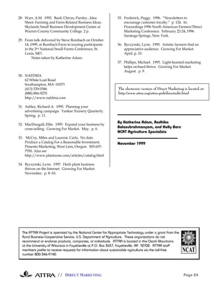 28. Warr, A.M. 1993. Basil, Chives, Parsley...Idea             35. Frederick, Peggy. 1996. “Newsletters to
    Sheet: Farming and Farm-Related Business Ideas.                encourage customer loyalty.” p. 124. In:
    Skylands Small Business Development Center at                  Proceedings 1996 North American Farmers’Direct
    Warren County Community College. 2 p.                          Marketing Conference. February 22-24, 1996.
                                                                   Saratoga Springs, New York.
29. From talk delivered by Steve Rombach on October
    14, 1999, at Rombach Farm to touring participants          36. Byczynski, Lynn. 1995. Artistic farmers find an
    in the 2nd National Small Farms Conference, St.                appreciative audience. Growing For Market.
    Louis, MO.                                                     April. p. 10
         Notes taken by Katherine Adam.
                                                               37. Phillips, Michael. 1995. Light-hearted marketing
                                                                   helps orchard thrive. Growing For Market.
                                                                   August. p. 9.
30. NAFDMA
    62 White Loaf Road
    Southampton, MA 01073
    (413) 529-0386                                              The electronic version of Direct Marketing is located at:
    (888) 884-9270                                              http://www.attra.org/attra-pub/directmkt.html
    http://www.nafdma.com

31. Ashley, Richard A. 1995. Planning your
    advertising campaign. Yankee Nursery Quarterly.
    Spring. p. 11.
                                                               By Katherine Adam, Radhika
32. MacDougall, Ellie. 1995. Expand your business by
    cross-selling. Growing For Market. May. p. 6.              Balasubrahmanyam, and Holly Born
                                                               NCAT Agriculture Specialists
33. McCoy, Miles and Laurent, Carla. No date.
    Produce a Catalog For a Reasonable Investment.             November 1999
    Pimento Marketing, West Linn, Oregon. 503-657-
    7550. Also see
    http://www.plantzone.com/articles/catalog.html

34. Byczynski, Lynn. 1997. Herb plant business
    thrives on the Internet. Growing For Market.
    November. p. 8–10.




  The ATTRA Project is operated by the National Center for Appropriate Technology under a grant from the
  Rural Business-Cooperative Service, U.S. Department of Agriculture. These organizations do not
  recommend or endorse products, companies, or individuals. ATTRA is located in the Ozark Mountains
  at the University of Arkansas in Fayetteville at P.O. Box 3657, Fayetteville, AR 72702. ATTRA staff
  members prefer to receive requests for information about sustainable agriculture via the toll-free
  number 800-346-9140.




                        // DIRECT MARKETING                                                                Page 24
 