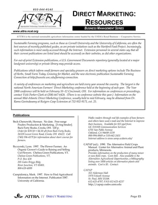 800-346-9140

                                                          DIRECT MARKETING:
       Appr i e Technol Tr
           opr at     ogy ansf f Rur Ar
                              er or al eas
                                                             RESOURCES
                                                                      BUSINESS MANAGEMENT SERIES
www.attra.ncat.org
   ATTRA is the national sustainable agriculture information center funded by the USDA’s Rural Business -- Cooperative Service.


Sustainable Farming programs, such as those as Cornell University and the University of California, are often the
best sources of recently published guides, as are private initiatives such as the Hartford Food Project. Increasingly,
such information is most easily accessed through the Internet. Extension personnel in several states say that all
their current publications are listed (and should be accessed) on their websites, as did other organizations.

For out-of-print Extension publications, a U.S. Government Documents repository (generally located at a major
landgrant university) or private library may provide access.

Publications which inform small farmers and specialty growers on direct marketing options include The Business
of Herbs, Small Farm Today, Growing for Market, and the new electronic publication Sustainable Farming
Connection at http://sunsite.unc.edu/farming-connection.

A variety of conferences on marketing and agriculture are held every year around the country. The largest is the
national North American Farmers' Direct Marketing conference held at the beginning of each year. The Year
2000 conference will be held on February 10−12 Cincinnati, OH. For information on conferences or proceedings,
contact Vicki Parker-Clark at (208) 667-6426. (There is no conference website this year.) Information on the
annual Mid-Atlantic Direct Marketing Conference, usually held in mid February, may be obtained from Dr.
Ramu Govindasamy at Rutgers Coop Extension at 732-932-9171, ext. 25.



Publications
                                                                          Walks readers through real life examples of how farmers
Beck-Chenowith, Herman. No date. Free-range                               and others have used e-mail and the Internet to improve
    Poultry Production & Marketing. [3-ring binder].                      their business. Available for $15 ppd from:
    Back Forty Books, Creola, OH. 120 p.                                  UC DANR Communication Services
    Order for $39.50 + $4.50 s/h from Back Forty Books,                   6701 San Pablo Avenue
                                                                          Oakland, CA 94608-1239
    26328 Locust Grove Road, Creola, OH 45622. Call
                                                                          800-994-8849 or 510-642-2431
    (740) 596-4379 for information about short courses for                Internet address is www.sarep.ucdavis.edu/
    farmers.
                                                                     CAPAP (ed.). 1990. The Alternative Field Crops
Byczynski, Lynn. 1997. The Flower Farmer; An                            Manual. Center for Alternative Animal and Plant
   Organic Grower’s Guide to Raising and Selling                        products, Minnesota.
   Cut Flowers. Chelsea Green Publications, VT.                         Provides information on the production of many minor
   Chelsea Green Publications, VT.                                      or new field crops. Costs $45. Also available is the
   P.O. Box 428                                                         Alternative Agricultural Opportunities, a bibliography
   205 Gates Briggs Bldg.                                               listing over 1600 articles on alternative plants and
   River Junction, VT 05001.                                            animals. Cost is $5. Contact:
   800-639-4099
                                                                     CAPAP
                                                                        352 Alderman Hall
Campidonica, Mark. 1997. How to Find Agricultural
                                                                        1970 Folwell Avenue
   Information on the Internet. Publication 3387.                       St. Paul, MN 55108.
   University of California.                                            612-625-4707; FAX 612-625-4237
                                                                        http://capap.coafes.umn.edu



                           // DIRECT MARKETING                                                                      Page 25
 