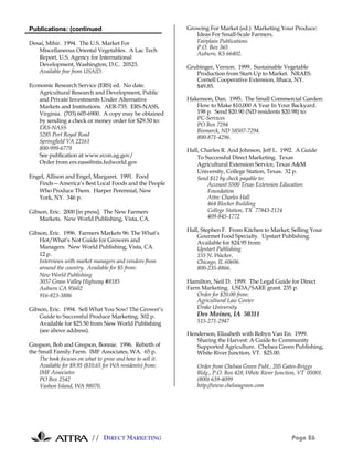Publications: (continued                                   Growing For Market (ed.) Marketing Your Produce:
                                                              Ideas For Small-Scale Farmers.
Desai, Mihir. 1994. The U.S. Market For                       Fairplain Publications
                                                              P.O. Box 365
   Miscellaneous Oriental Vegetables. A Lac Tech
                                                              Auburn, KS 66402.
   Report, U.S. Agency for International
   Development, Washington, D.C. 20523.                    Grubinger, Vernon. 1999. Sustainable Vegetable
   Available free from USAID.                                 Production from Start-Up to Market. NRAES.
                                                              Cornell Cooperative Extension, Ithaca, NY.
Economic Research Service (ERS) ed. No date.                  $49.85.
   Agricultural Research and Development, Public
   and Private Investments Under Alternative               Hakenson, Dan. 1995. The Small Commercial Garden:
   Markets and Institutions. AER-735. ERS-NASS,               How to Make $10,000 A Year In Your Backyard.
   Virginia. (703) 605-6900. A copy may be obtained           198 p. Send $20.90 (ND residents $20.98) to:
   by sending a check or money order for $29.50 to:           PC-Services
                                                              PO Box 7294
   ERS-NASS
                                                              Bismarck, ND 58507-7294.
   5285 Port Royal Road                                       800-871-4296.
   Springfield VA 22161
   800-999-6779                                            Hall, Charles R. And Johnson, Jeff L. 1992. A Guide
   See publication at www.econ.ag.gov/                         To Successful Direct Marketing. Texas
   Order from ers.nass@ntis.fedworld.gov                       Agricultural Extension Service, Texas A&M
                                                               University, College Station, Texas. 32 p.
Engel, Allison and Engel, Margaret. 1991. Food                 Send $12 by check payable to:
   Finds—America’s Best Local Foods and the People                 Account 5500 Texas Extension Education
   Who Produce Them. Harper Perennial, New                         Foundation
   York, NY. 346 p.                                                Attn: Charles Hall
                                                                   464 Blocker Building
Gibson, Eric. 2000 [in press]. The New Farmers                     College Station, TX 77843-2124
    Markets. New World Publishing, Vista, CA.                      409-845-1772

                                                           Hall, Stephen F. From Kitchen to Market; Selling Your
Gibson, Eric. 1996. Farmers Markets 96: The What’s
                                                               Gourmet Food Specialty. Upstart Publishing.
    Hot/What’s Not Guide for Growers and                       Available for $24.95 from:
    Managers. New World Publishing, Vista, CA.                 Upstart Publishing
    12 p.                                                      155 N. Wacker,
    Interviews with market managers and vendors from           Chicago, IL 60606.
    around the country. Available for $5 from:                 800-235-8866.
    New World Publishing
    3037 Grass Valley Highway #8185                        Hamilton, Neil D. 1999. The Legal Guide for Direct
    Auburn CA 95602                                        Farm Marketing. USDA/SARE grant. 235 p.
    916-823-3886                                              Order for $20.00 from:
                                                              Agricultural Law Center
Gibson, Eric. 1994. Sell What You Sow! The Grower’s           Drake University
    Guide to Successful Produce Marketing. 302 p.              Des Moines, IA 50311
    Available for $25.50 from New World Publishing             515-271-2947
    (see above address).
                                                           Henderson, Elizabeth with Robyn Van En. 1999.
                                                              Sharing the Harvest: A Guide to Community
Gregson, Bob and Gregson, Bonnie. 1996. Rebirth of            Supported Agriculture. Chelsea Green Publishing,
the Small Family Farm. IMF Associates, WA. 65 p.              White River Junction, VT. $25.00.
    The book focuses on what to grow and how to sell it.
    Available for $9.95 ($10.65 for WA residents) from:        Order from Chelsea Green Publ., 205 Gates-Briggs
    IMF Associates                                             Bldg., P.O. Box 428, White River Junction, VT 05001.
    PO Box 2542                                                (800) 639-4099
    Vashon Island, WA 98070.                                   http://www.chelseagreen.com




                          // DIRECT MARKETING                                                         Page 26
 