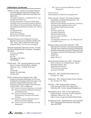 Publications: (continued)                                     ✔6. Farmer-to-Consumer Marketing: Financial
                                                                  Management
NRAES. No date. Facilities For Roadside Markets.
  Northeast Regional Agricultural Engineering           Order on-line at:
  Service (NRAES) Cornell University Ithaca, NY         http://caheinfo.wsa.edu/pub_home-page/pub.html
  14853-5701.
  The booklet, NRAES-52, is available for $5.50. Also   Packer, The (ed.) [Yearly]. The Packer’s Produce
  available from NRAES are:                                 Availability and Merchandising Guide. The
  Farming Alternatives: A Guide to Evaluating the           Packer, Lenexa, Kansas.
  Feasibility of New Farm-Based Enterprises (NRAES-         Information about display and promotion, post-harvest
  32) for $8 plus $3.50 s&h and Produce Handling For        handling of major vegetable and fruit crops.
  Direct Marketing (NRAES-51) $7 plus s&h. Write to:        Also publishes Fresh Trends annually.
  NRAES                                                     Contact:
  152 Riley-Robb Hall                                       The Packer 2000 Guide
  Cornell University                                        Circulation Department
  Ithaca, New York 14853.                                   10901 West 84th Terrace
  607-255-7654; FAX 607-254-8770                            Suite 20, Lenexa, KS 66214.
                                                            800-255-5116.
Nebraska Extension (ed.) Setting Up Your Own                Visit http://www.thepacker.com. The 2000 guide will
   Business: Financing Your Business (NebFact 96-           be available in June.
   278). Note: Only available from NE county
   extension offices. See www.ianr.unl.edu/pubs.        Richards, Keith and Wechsler, Deborah S. 1996.
                                                            Making It On The Farm. Increasing Sustainability
Nebraska Sustainable Agriculture Society. No date.
                                                            Through Value-Added Processing and Marketing.
The Direct Market Resource Notebook. Hartington,
                                                            Southern Sustainable Agriculture Working Group.
NE 68739.
                                                            For copies, send check for $12 payable to SSAWG
    To order, send $20 to:
                                                            Publications
    NSAS, P.O.
                                                            PO Box 324
    Box 736,
                                                            Elkins, AR 72727
    Hartington, NE 68739.
    402-254-2289.
                                                        Rocky Mountain Institute (ed.) 1987. “Marketing,”
O’Neill, Kelly. 1997. Emerging Markets for Family          How To Survive As A Small Farmer. Rocky
   Farms. Center for Rural Affairs, Walthill,              Mountain Institute. 40 p.
   Nebraska. 62 p. Available for $7 from:                  Rocky Mountain Institute
   CRA                                                     1739 Snowmass Creek Road,
   PO Box 406                                              Snowmass, CO 81654
   Walthill, NE 68067-0406.
   402-846-5428.                                        Salatin, Joel. 1995. Salad Bar Beef. Polyface, Inc.,
                                                            Swoope, VA. 368 p.
Pacific Northwest Coop. Extension (ed.) 1980.
    Farmer-to-Consumer Marketing: An Overview.          Salatin, Joel. 1993. Pastured Poultry Profits. Polyface,
    Published by Washington State University Coop           Inc., Swoope, VA. 330 p.
    Extension, Oregon State University Coop.
    Extension, University of Idaho Coop. Extension      Salt, Steve. 1999. Specialty Ethnic Produce.
    and the USDA. Also available are:                        Order from Steve Salt, Green Valley Farm,
       ✔1. Farmer-to-Consumer Marketing: An Overview         Kirksville, MO. E-mail: saltsgvf@istlaplata.net.
       ✔2. Farmer-to-Consumer Marketing: Production
            and Marketing Costs                         Schermerhorn, R. W. 1991. Is Your Agribusiness
       ✔3. Farmer-to-Consumer Marketing:                    Project Feasible? University of GA Cooperative
            Merchandising, Pricing and Promotional          Extension, Athens, GA. 15 p. At:
            Strategies                                      http://www.ces.uga.edu/pubed/b1066-2.html.
       ✔4. Farmer-to-Consumer Marketing: Place of
            Business and Product Quality                Schmidt and Acock. Marketing Fruits and Vegetables.
       ✔5. Farmer-to-Consumer Marketing: Personnel         #570. Mississippi State Extension, Mississippi
            Management                                     State, MS 39762.




                        // DIRECT MARKETING                                                          Page 28
 