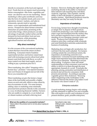 directly to consumers at the local and regional               business. However, finding the right niche and
level. Foods that do not require much processing              marketing directly to the public is a hard and
before consumptionlike fruits, vegetables and                labor-intensive job requiring time and effort,
                                                              creativity, ingenuity, sales expertise, and the
meatare ideal for one-on-one marketing. Direct
                                                              ability to deal with people in a pleasant and
marketing is often quite unorthodox and may                   positive manner. Agricultural producers must be
take the form of roadside stands, pick-your-own               absolutely sure they are ready for the job.
operations, farmers’ markets, and sales to
restaurants, upscale retail or specialty                                  Importance of marketing
storeseven supermarkets and institutional food
service. Prospects for direct farmer-consumer                 For too long, farmers have thought of marketing
interaction are particularly promising at the                 as simply how to dispose of their products.
rural-urban fringe, where producers can take                  Locked into producing a very small number of
advantage of specialty market niches and the                  major crops and insulated from the market, they
demand for local and ethnic food and non-                     have not been required to have a clear under-
traditional products, while promoting                         standing of ever-changing consumer wants and
                                                              needs. Producers have traditionally taken
agricultural tourism and education.                           whatever price they could get while wholesale
                                                              and retail distribution networks undertook the
             Why direct marketing?                            business of marketing.
It is the excesses of the conventional marketing              Marketing does not begin after production, but
system that have forced the return of direct                  well before the first seed is planted. For farmers
marketing. Consumers tired of tasteless                       working outside the conventional system, the
supermarket produce and factory-raised meat                   importance of marketing cannot be over-
(and with increasing concerns about food safety               emphasized. Consumer-focused marketing is the
issues) want fresh food with flavor, as well as               single most important factor that determines the
more control over their food supply, and are                  success of an enterprise. Marketing is not just
                                                              about selling. It requires a clear and astute
willing to pay a premium price for it.
                                                              understanding of what consumers want and the
                                                              ability to deliver it to them through the most
Direct marketing, also called “shopping with a                appropriate channels for a profit. It includes the
human face,” promises “vine-ripened tomatoes                  planning, pricing, promotion and distribution of
that won’t bounce if dropped and are full of the              products and services for consumers, both
flavor you remember (6).”                                     present and potential. According to specialty
                                                              vegetable grower Don Anderson: “Knowing
Direct marketing can give the farmer a larger                 what’s happening in the marketplace is the
share of the food dollar and possibly a higher                difference between the farmer who makes it and
return on each unit sold, offset to some extent by            the farmer who doesn’t make it” (7).
loss of economies of scale. For some farmers,
                                                                             Enterprise evaluation
adding value or marketing some minimally
processed farm products directly to the consumer
                                                              A good marketing strategy begins with making
is a way of enhancing financial viability. Farmers            sure the enterprise is right for you and is feasible.
who are unable to compete in, or are locked out               This will require a review and evaluation of your
of, distant markets can build a thriving local                present situation, goals, possible enterprises,


  What are the qualities of a successful marketer?                 Not afraid to take risks
  Takes pride in the product and is not shy about saying so        Willing to plan, research and experiment
  Flexible                                                         Independent
  Creative                                                         Thrifty

                                   From Market What You Grow by Ralph J. Hills, Jr.




                        // DIRECT MARKETING                                                            Page 3
 