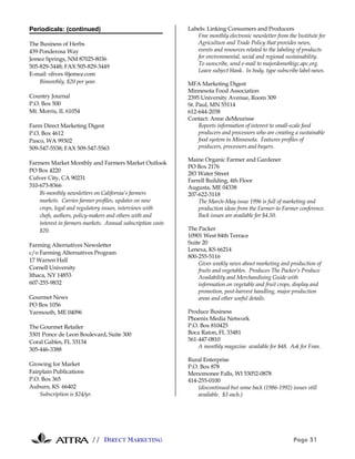 Periodicals: (continued)                                     Labels: Linking Consumers and Producers
                                                                Free monthly electronic newsletter from the Institute for
The Business of Herbs                                           Agriculture and Trade Policy that provides news,
439 Ponderosa Way                                               events and resources related to the labeling of products
Jemez Springs, NM 87025-8036                                    for environmental, social and regional sustainability.
                                                                To sunscribe, send e-mail to majordomo@igc.apc.org.
505-829-3448; FAX 505-829-3449
                                                                Leave subject blank. In body, type subscribe label-news.
E-mail: olives @jemez.com
    Bimonthly, $20 per year.                                 MFA Marketing Digest
                                                             Minnesota Food Association
Country Journal                                              2395 University Avenue, Room 309
P.O. Box 500                                                 St. Paul, MN 55114
Mt. Morris, IL 61054                                         612-644-2038
                                                             Contact: Anne deMeurisse
Farm Direct Marketing Digest                                      Reports information of interest to small-scale food
P.O. Box 4612                                                     producers and processors who are creating a sustainable
Pasco, WA 99302                                                   food system in Minnesota. Features profiles of
509-547-5538; FAX 509-547-5563                                    producers, processors and buyers.

                                                             Maine Organic Farmer and Gardener
Farmers Market Monthly and Farmers Market Outlook
                                                             PO Box 2176
PO Box 4220
                                                             283 Water Street
Culver City, CA 90231                                        Farrell Building, 4th Floor
310-673-8366                                                 Augusta, ME 04338
    Bi-monthly newsletters on California’s farmers           207-622-3118
    markets. Carries farmer profiles, updates on new             The March-May issue 1996 is full of marketing and
    crops, legal and regulatory issues, interviews with          production ideas from the Farmer-to Farmer conference.
    chefs, authors, policy-makers and others with and            Back issues are available for $4.50.
    interest in farmers markets. Annual subscription costs
    $20.                                                     The Packer
                                                             10901 West 84th Terrace
Farming Alternatives Newsletter                              Suite 20
                                                             Lenexa, KS 66214
c/o Farming Alternatives Program
                                                             800-255-5116
17 Warren Hall
                                                                 Gives weekly news about marketing and production of
Cornell University                                               fruits and vegetables. Produces The Packer’s Produce
Ithaca, NY 14853                                                 Availability and Merchandising Guide with
607-255-9832                                                     information on vegetable and fruit crops, display and
                                                                 promotion, post-harvest handling, major production
Gourmet News                                                     areas and other useful details.
PO Box 1056
Yarmouth, ME 04096                                           Produce Business
                                                             Phoenix Media Network
The Gourmet Retailer                                         P.O. Box 810425
3301 Ponce de Leon Boulevard, Suite 300                      Boca Raton, FL 33481
Coral Gables, FL 33134                                       561-447-0810
                                                                 A monthly magazine available for $48. Ask for Fran.
305-446-3388
                                                             Rural Enterprise
Growing for Market                                           P.O. Box 878
Fairplain Publications                                       Menomonee Falls, WI 53052-0878
P.O. Box 365                                                 414-255-0100
Auburn, KS 66402                                                 (discontinued but some back (1986-1992) issues still
    Subscription is $24/yr.                                      available. $3 each.)




                              // DIRECT MARKETING                                                          Page 31
 