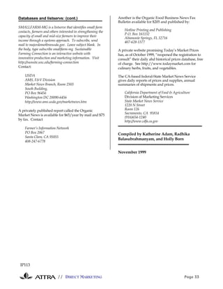 Databases and listservs: (cont.)                               Another is the Organic Food Business News Fax
                                                               Bulletin available for $205 and published by:
SMALLFARM-MG is a listserve that identifies small farm
contacts, farmers and others interested in strengthening the       Hotline Printing and Publishing
                                                                   P.O. Box 161132
capacity of small and mid-size farmers to improve their
                                                                   Altamonte Springs, FL 32716
income through a systems approach. To subscribe, send              407-628-1377
mail to majordomo@reeusda.gov. Leave subject blank. In
the body, type subscribe smallfarm-mg Sustainable              A private website promising Today’s Market Prices
Farming Connection is an interactive website with              has, as of October 1999, “reopened the registration to
innovative production and marketing information. Visit         consult” their daily ahd historical prices database, free
http://sunsite.unc.edu/farming-connection                      of charge. See http://www.todaymarket.com for
Contact:                                                       culinary herbs, fruits, and vegetables.

    USDA                                                       The CA-based federal-State Market News Service
    AMS, F&V Division                                          gives daily reports of prices and supplies, annual
    Market News Branch, Room 2503                              summaries of shipments and prices.
    South Building,
    PO Box 96456                                                   California Department of Food & Agriculture
    Washington DC 20090-6456                                       Division of Marketing Services
    http://www.ams.usda.gov/marketnews.htm                         State Market News Service
                                                                   1220 N Street
A privately published report called the Organic                    Room 126
                                                                   Sacramento, CA 95814
Market News is available for $65/year by mail and $75
                                                                   (916)654-1240
by fax. Contact                                                    http://www.cdfa.ca.gov
    Farmer’s Information Network
    PO Box 2067                                                Compiled by Katherine Adam, Radhika
    Santa Clara, CA 95055
                                                               Balasubrahmanyam, and Holly Born
    408-247-6778


                                                               November 1999




 IP113

                           // DIRECT MARKETING                                                             Page 33
 
