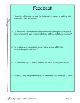 Feedback
1. Does this publication provide the information you were looking for?
   How could it be improved?




2. Do you know a farmer who is implementing techniques discussed in
   this publication? Can you provide their address and phone number?




3. Do you know of any related research that would add to the
   information presented here?




4. Do you know a good related website not listed in this publication?




5. Please add any other information, or comments that you wish to share.




           // DIRECT MARKETING                                   Page 35
 