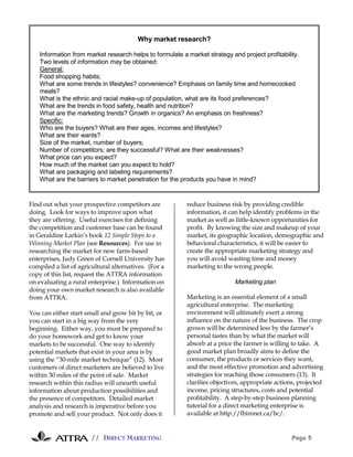 Why market research?

    Information from market research helps to formulate a market strategy and project profitability.
    Two levels of information may be obtained:
    General:
    Food shopping habits;
    What are some trends in lifestyles? convenience? Emphasis on family time and homecooked
    meals?
    What is the ethnic and racial make-up of population, what are its food preferences?
    What are the trends in food safety, health and nutrition?
    What are the marketing trends? Growth in organics? An emphasis on freshness?
    Specific:
    Who are the buyers? What are their ages, incomes and lifestyles?
    What are their wants?
    Size of the market, number of buyers;
    Number of competitors; are they successful? What are their weaknesses?
    What price can you expect?
    How much of the market can you expect to hold?
    What are packaging and labeling requirements?
    What are the barriers to market penetration for the products you have in mind?


Find out what your prospective competitors are            reduce business risk by providing credible
doing. Look for ways to improve upon what                 information, it can help identify problems in the
they are offering. Useful exercises for defining          market as well as little-known opportunities for
the competition and customer base can be found            profit. By knowing the size and makeup of your
in Geraldine Larkin’s book 12 Simple Steps to a           market, its geographic location, demographic and
Winning Market Plan (see Resources). For use in           behavioral characteristics, it will be easier to
researching the market for new farm-based                 create the appropriate marketing strategy and
enterprises, Judy Green of Cornell University has         you will avoid wasting time and money
compiled a list of agricultural alternatives. (For a      marketing to the wrong people.
copy of this list, request the ATTRA information
on evaluating a rural enterprise.) Information on                           Marketing plan
doing your own market research is also available
from ATTRA.                                               Marketing is an essential element of a small
                                                          agricultural enterprise. The marketing
You can either start small and grow bit by bit, or        environment will ultimately exert a strong
you can start in a big way from the very                  influence on the nature of the business. The crop
beginning. Either way, you must be prepared to            grown will be determined less by the farmer’s
do your homework and get to know your                     personal tastes than by what the market will
markets to be successful. One way to identify             absorb at a price the farmer is willing to take. A
potential markets that exist in your area is by           good market plan broadly aims to define the
using the “30-mile market technique” (12). Most           consumer, the products or services they want,
customers of direct marketers are believed to live        and the most effective promotion and advertising
within 30 miles of the point of sale. Market              strategies for reaching those consumers (13). It
research within this radius will unearth useful           clarifies objectives, appropriate actions, projected
information about production possibilities and            income, pricing structures, costs and potential
the presence of competitors. Detailed market              profitability. A step-by-step business planning
analysis and research is imperative before you            tutorial for a direct marketing enterprise is
promote and sell your product. Not only does it           available at http://fbimnet.ca/bc/.


                       // DIRECT MARKETING                                                        Page 5
 
