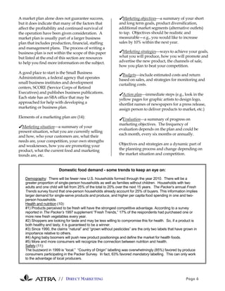 A market plan alone does not guarantee success,                ✔Marketing objectivesa summary of your short
but it does indicate that many of the factors that             and long term goals, product diversification,
affect the profitability and continued survival of             additional market segments (alternative outlets)
the operation have been given consideration. A                 to tap. Objectives should be realistic and
market plan is usually part of a larger business               measurable—e.g., you would like to increase
plan that includes production, financial, staffing             sales by 10% within the next year.
and management plans. The process of writing a
business plan is not within the scope of this paper            ✔Marketing strategiesways to achieve your goals,
but listed at the end of this section are resources            what you will produce, how you will promote and
to help you find more information on the subject.              advertise the new product, the channels of sale,
                                                               how you plan to beat your competition.
A good place to start is the Small Business
                                                               ✔Budgetsinclude estimated costs and return
Administration, a federal agency that operates                 based on sales, and strategies for monitoring and
small business institutes and development                      curtailing costs.
centers, SCORE (Service Corps of Retired
Executives) and publishes business publications.               ✔Action planimmediate steps (e.g., look in the
Each state has an SBA office that may be                       yellow pages for graphic artists to design logo,
approached for help with developing a                          shortlist names of newspapers for a press release,
marketing or business plan.                                    assign person to deliver products to market, etc.)
Elements of a marketing plan are (14):
                                                               ✔Evaluationa summary of progress on
                                                               marketing objectives. The frequency of
✔Marketing situationa summary of your
                                                               evaluation depends on the plan and could be
present situation, what you are currently selling
                                                               each month, every six months or annually.
and how, who your customers are, what their
needs are, your competition, your own strengths
and weaknesses, how you are promoting your                     Objectives and strategies are a dynamic part of
product, what the current food and marketing                   the planning process and change depending on
trends are, etc.                                               the market situation and competition.



                         Domestic food demand - some trends to keep an eye on:

    Demography: There will be fewer new U.S. households formed through the year 2010. There will be a
    greater proportion of single-person households as well as families without children. Households with two
    adults and one child will fall from 25% of the total to 20% over the next 15 years. The Packer’s annual Fresh
    Trends survey found that one-person households already account for 25% of buyers. This information implies
    larger demand for single-serve products and produce, and higher per capita food spending in one and two-
    person households.
    Health and nutrition (10):
    #1) Products perceived to be fresh will have the strongest competitive advantage. According to a survey
    reported in The Packer’s 1997 supplement “Fresh Trends,” 17% of the respondents had purchased one or
    more new fresh vegetables every year.
    #2) Shoppers are looking for taste and may be less willing to compromise this for health. So, if a product is
    both healthy and tasty, it is guaranteed to be a winner.
    #3) Since 1990, the claims “natural” and “grown without pesticides” are the only two labels that have grown in
    importance relative to others.
    #4) Aging baby boomers will push new product positionings and define the market for health foods.
    #5) More and more consumers will recognize the connection between nutrition and health.
    Safety (11):
    The buzzword in 1999 is “local.” “Country of Origin” labelling was overwhelmingly (85%) favored by produce
    consumers participating in the Packer Survey. In fact, 63% favored mandatory labelling. This can only work
    to the advantage of local producers.




                        // DIRECT MARKETING                                                               Page 6
 
