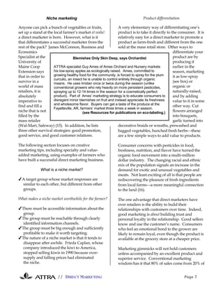 Niche marketing                                                Product differentiation

Anyone can pick a bunch of vegetables or fruits,                   A very elementary way of differentiating one’s
set up a stand at the local farmer’s market et voila!              product is to take it directly to the consumer. It is
a direct marketer is born. However, what is it                     relatively easy for a direct marketer to promote a
that differentiates a successful marketer from the                 product as farm-fresh and different from the one
rest of the pack? James McConnon, Business and                     sold at the mass retail store. Other ways to
Economics                                                                                             differentiate your
Specialist at the                   Blemishes Only Skin Deep, says Orchardist                         product are by
University of                                                                                         producing it
Maine Coop             ATTRA specialist Guy Ames of Ames Orchard and Nursery markets                  earlier in the
Extension says         his low-spray apples as ecologically raised. Ames, committed to                season, marketing
that in order to       growing healthy food for the community, is forced to spray for the plum        it as low-spray
                       curculio, an insect he is unable to control entirely through organic
survive in a           means. He uses Imidan once or twice during the season (unlike
                                                                                                      (see box) or
world of mass          conventional growers who rely heavily on more persistent pesticides,           organic or
retailers, it is       spraying up to 12-14 times in the season for a cosmetically perfect            naturally-raised,
absolutely             product). Part of Ames’ marketing strategy is to educate consumers to          and by adding
imperative to          disregard minor blemishes on fruit and instead appreciate its freshness        value to it in some
                       and wholesome flavor. Buyers can get a taste of the produce at the             other way. Cut
find and fill a
                       Fayetteville, AR, farmers’ market three times a week in season.
niche that is not                          (see Resources for publications on eco-labeling.)          flowers arranged
filled by the                                                                                         into bouquets,
mass retailer                                                                                         garlic turned into
(Wal-Mart, Safeway) (15). In addition, he lists                    decorative braids or wreaths, prewashed and
three other survival strategies: good promotion,                   bagged vegetables, bunched fresh herbsthese
good service, and good customer relations.                         are a few simple ways to add value to products.

The following section focuses on creative                       Consumer concerns with pesticides in food,
marketing tips, including specialty and value-                  freshness, nutrition, and flavor have turned the
added marketing, using examples of farmers who                  organic food movement into a multi-million
have built a successful direct marketing business.              dollar industry. The changing racial and ethnic
                                                                mix of the population signals an increase in the
              What is a niche market?                           demand for exotic and unusual vegetables and
                                                                meats. Not least exciting of all is that people are
✔A target group whose market responses are                      rediscovering the pleasure of fresh ingredients
 similar to each other, but different from other                from local farmsa more meaningful connection
 groups.                                                        to the land (16).

What makes a niche market worthwhile for the farmer?            The one advantage that direct marketers have
                                                                over retailers is the ability to build their
✔There must be accessible information about the                 relationships with customers over time. Indeed,
  group.                                                        good marketing is about building trust and
✔The group must be reachable through clearly                    personal loyalty in the relationship. Good sellers
  identified information channels.                              know and use the customer’s name. Consumers
✔The group must be big enough and sufficiently                  who feel an emotional bond to the grower are
  profitable to make it worth targeting.                        likely to remain loyal, even though the product is
✔The nature of a niche market is that it tends to               available at the grocery store at a cheaper price.
  disappear after awhile. Frieda Caplan, whose
  company introduced the kiwi to America,                       Marketing gimmicks will not hold customers
  stopped selling kiwis in 1990 because over-                   unless accompanied by an excellent product and
  supply and falling prices had eliminated                      superior service. Conventional marketing
  the niche.                                                    wisdom has it that 80% of sales come from 20% of


                         // DIRECT MARKETING                                                               Page 7
 