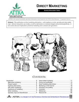 DIRECT MARKETING
                                                                                          BUSINESS MANAGEMENT SERIES


    Appropriate Technology Transfer for Rural Areas
       www.attra.ncat.org
    ATTRA is the national sustainable agriculture information center funded by the USDA’s Rural Business -- Cooperative Service.


  Abstract: This publication on direct marketing alternatives—with emphasis on niche, specialty and value-added
  crops—features many farm case studies, as well as information on enterprise budgets and promotion/publicity. A
  new section discusses implications of Internet marketing and e-commerce for agriculture.




                                                                CONTENTS:
Introduction............................................................. 2   Value-added marketing .............................................. 11
   Alternative marketing ......................................... 2          Pricing and profitability ............................................... 13
   Present system................................................... 2        Direct marketing alternatives ...................................... 15
   Exploring alternatives ......................................... 2         Marketing on the Internet ........................................... 18
   Why direct marketing? ....................................... 3            Promotion and publicity .............................................. 19
   Importance of marketing .................................... 3             Conclusion ................................................................... 23
   Niche marketing ................................................. 7        References .................................................................. 23
   Specialty crops and diversification ..................... 9                Resource list ................................................................ 25

                                    IS A PROJECT OF THE NATIONAL CENTER FOR APPROPRIATE TECHNOLOGY
 
