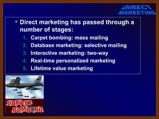  Direct marketing has passed through a
  number of stages:
  1.   Carpet bombing: mass mailing
  2.   Database marketing: selective mailing
  3.   Interactive marketing: two-way
  4.   Real-time personalized marketing
  5.   Lifetime value marketing
 