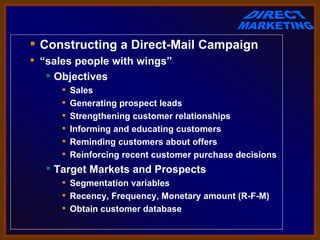  Constructing a Direct-Mail Campaign
 “sales people with wings”
    Objectives
         Sales
         Generating prospect leads
         Strengthening customer relationships
         Informing and educating customers
         Reminding customers about offers
         Reinforcing recent customer purchase decisions
    Target Markets and Prospects
       Segmentation variables
       Recency, Frequency, Monetary amount (R-F-M)
       Obtain customer database
 