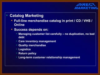  Catalog Marketing
   Full-line merchandise catalog in print / CD / VHS /
    Online
   Success depends on:
      Managing customer list carefully – no duplication, no bad
       debt
      Care inventory management
      Quality merchandise
      Logistics
      Return policy
      Long-term customer relationship management
 