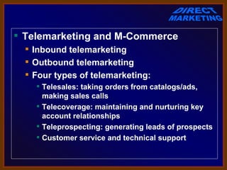  Telemarketing and M-Commerce
   Inbound telemarketing
   Outbound telemarketing
   Four types of telemarketing:
     Telesales: taking orders from catalogs/ads,
      making sales calls
     Telecoverage: maintaining and nurturing key
      account relationships
     Teleprospecting: generating leads of prospects
     Customer service and technical support
 
