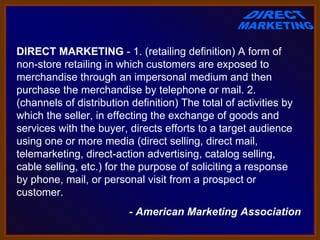 DIRECT MARKETING - 1. (retailing definition) A form of 
non-store retailing in which customers are exposed to 
merchandise through an impersonal medium and then 
purchase the merchandise by telephone or mail. 2. 
(channels of distribution definition) The total of activities by 
which the seller, in effecting the exchange of goods and 
services with the buyer, directs efforts to a target audience 
using one or more media (direct selling, direct mail, 
telemarketing, direct-action advertising, catalog selling, 
cable selling, etc.) for the purpose of soliciting a response 
by phone, mail, or personal visit from a prospect or 
customer. 
                          - American Marketing Association
 