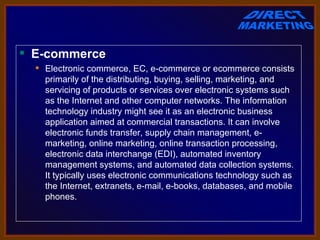  E-commerce
   Electronic commerce, EC, e-commerce or ecommerce consists 
    primarily of the distributing, buying, selling, marketing, and 
    servicing of products or services over electronic systems such 
    as the Internet and other computer networks. The information 
    technology industry might see it as an electronic business 
    application aimed at commercial transactions. It can involve 
    electronic funds transfer, supply chain management, e-
    marketing, online marketing, online transaction processing, 
    electronic data interchange (EDI), automated inventory 
    management systems, and automated data collection systems. 
    It typically uses electronic communications technology such as 
    the Internet, extranets, e-mail, e-books, databases, and mobile 
    phones.
 