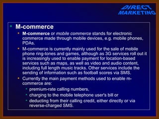  M-commerce
   M-commerce or mobile commerce stands for electronic 
    commerce made through mobile devices, e.g. mobile phones, 
    PDAs.
   M-commerce is currently mainly used for the sale of mobile 
    phone ring-tones and games, although as 3G services roll out it 
    is increasingly used to enable payment for location-based 
    services such as maps, as well as video and audio content, 
    including full length music tracks. Other services include the 
    sending of information such as football scores via SMS.
   Currently the main payment methods used to enable m-
    commerce are:
       premium-rate calling numbers, 
       charging to the mobile telephone user's bill or 
       deducting from their calling credit, either directly or via 
         reverse-charged SMS.
 