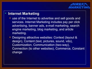  Internet Marketing
   use of the Internet to advertise and sell goods and 
    services. Internet Marketing includes pay per click 
    advertising, banner ads, e-mail marketing, search 
    engine marketing, blog marketing, and article 
    marketing.
   Designing attractive websites: Context (layout & 
    design), Content (text, pictures, sound, vdo), 
    Customization, Communication (two-way), 
    Connection (to other websites), Commerce, Constant 
    change
 