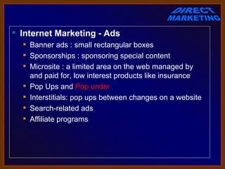  Internet Marketing - Ads
   Banner ads : small rectangular boxes
   Sponsorships : sponsoring special content
   Microsite : a limited area on the web managed by 
    and paid for, low interest products like insurance
   Pop Ups and Pop under
   Interstitials: pop ups between changes on a website
   Search-related ads
   Affiliate programs
 