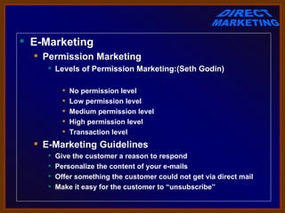  E-Marketing
   Permission Marketing
      Levels of Permission Marketing:(Seth Godin)

              No permission level
              Low permission level
              Medium permission level
              High permission level
              Transaction level
   E-Marketing Guidelines
        Give the customer a reason to respond
        Personalize the content of your e-mails
        Offer something the customer could not get via direct mail
        Make it easy for the customer to “unsubscribe”
 