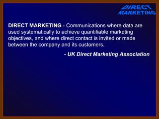 DIRECT MARKETING - Communications where data are 
used systematically to achieve quantifiable marketing 
objectives, and where direct contact is invited or made 
between the company and its customers.
                       - UK Direct Marketing Association
 