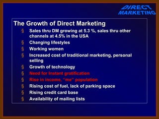 The Growth of Direct Marketing
  §   Sales thru DM growing at 5.3 %, sales thru other
      channels at 4.5% in the USA
  §   Changing lifestyles
  §   Working women
  §   Increased cost of traditional marketing, personal
      selling
  §   Growth of technology
  §   Need for Instant gratification
  §   Rise in income, “me” population
  §   Rising cost of fuel, lack of parking space
  §   Rising credit card base
  §   Availability of mailing lists
 