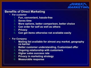 Benefits of Direct Marketing
    For customer
      1.   Fun, convenient, hassle-free
      2.   Saves time
      3.   More options, better comparison, better choice
      4.   Can order for self as well as others
      5.   Privacy
      6.   Can get items otherwise not available easily

    For Company
      1. Mailing list available for almost any market, geography
         no barrier
      2. Better customer understanding, Customized offer
      3. Ongoing relationship with customers
      4. Higher sales success rate
      5. Privacy in marketing strategy
      6. Measurable response
 