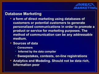 Database Marketing
   a form of direct marketing using databases of
    customers or potential customers to generate
    personalized communications in order to promote a
    product or service for marketing purposes. The
    method of communication can be any addressable
    medium.
   Sources of data
      Consumers
      Inferred by the data compiler
      Sweepstakes, contests, on-line registrations
   Analytics and Modeling. Should not be data rich,
    information poor
 