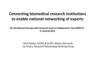 Connecting biomedical research institutions to enable national networking of experts The Distributed Interoperable Research Experts Collaboration Tool (DIRECT) -  A national pilot Mini Kahlon (UCSF) & Griffin Weber (Harvard)  Co-Chairs, Research Networking Working Group 